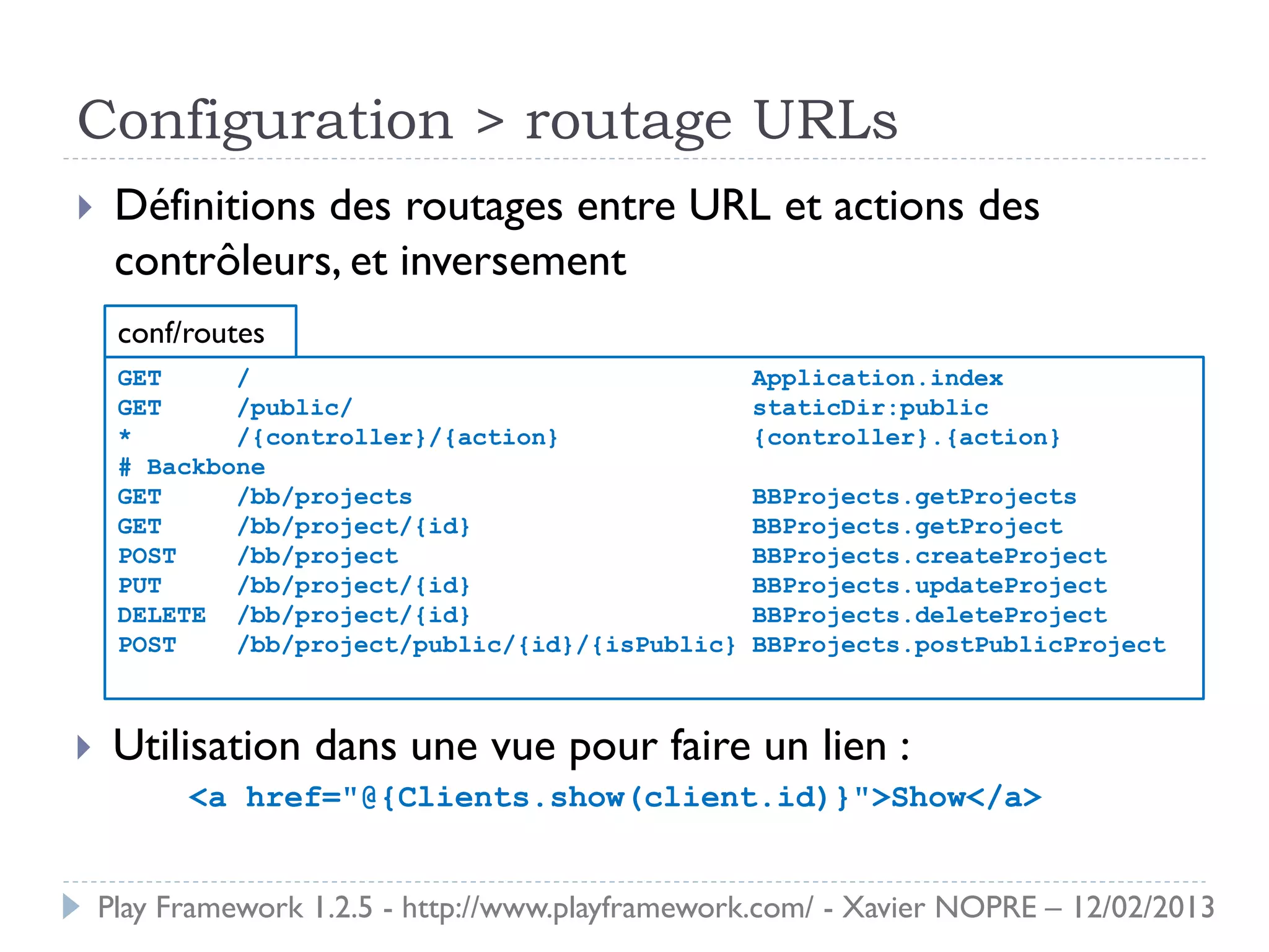 Configuration > routage URLs
    Définitions des routages entre URL et actions des
     contrôleurs, et inversement
     conf/routes
     GET     /                                    Application.index
     GET     /public/                             staticDir:public
     *       /{controller}/{action}               {controller}.{action}
     # Backbone
     GET     /bb/projects                         BBProjects.getProjects
     GET     /bb/project/{id}                     BBProjects.getProject
     POST    /bb/project                          BBProjects.createProject
     PUT     /bb/project/{id}                     BBProjects.updateProject
     DELETE /bb/project/{id}                      BBProjects.deleteProject
     POST    /bb/project/public/{id}/{isPublic}   BBProjects.postPublicProject



    Utilisation dans une vue pour faire un lien :
          <a href="@{Clients.show(client.id)}">Show</a>


    Play Framework 1.2.5 - http://www.playframework.com/ - Xavier NOPRE – 12/02/2013
 