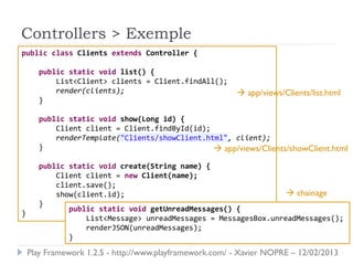 Controllers > Exemple
public class Clients extends Controller {

      public static void list() {
          List<Client> clients = Client.findAll();
          render(clients);                                app/views/Clients/list.html
      }

      public static void show(Long id) {
          Client client = Client.findById(id);
          renderTemplate("Clients/showClient.html", client);
      }                                         app/views/Clients/showClient.html
      public static void create(String name) {
          Client client = new Client(name);
          client.save();
          show(client.id);                                       chainage
      }
             public static void getUnreadMessages() {
}
                 List<Message> unreadMessages = MessagesBox.unreadMessages();
                 renderJSON(unreadMessages);
             }
    Play Framework 1.2.5 - http://www.playframework.com/ - Xavier NOPRE – 12/02/2013
 