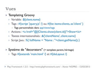 Vues
    Templating Groovy
        Variable : ${client.name}
        Tags : #{script 'jquery.js' /} ou #{list items:clients, as:'client' }
            Tags personnalisés dans app/views/tags
        Actions : <a href="@{Clients.show(client.id)}">Show</a>
        Textes internationalisés : &{'clientName', client.name}
        Script Java : %{ fullName = "Name : "+client.getName(); }


    Système de "decorators" (= template parent, héritage)
        Tags #{extends 'main.html' /} et #{doLayout /}



    Play Framework 1.2.5 - http://www.playframework.com/ - Xavier NOPRE – 12/02/2013
 