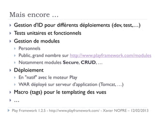 Mais encore …
    Gestion d'ID pour différents déploiements (dev, test,…)
    Tests unitaires et fonctionnels
    Gestion de modules
        Personnels
        Public, grand nombre sur http://www.playframework.com/modules
        Notamment modules Secure, CRUD, …
    Déploiement
        En "natif" avec le moteur Play
        WAR déployé sur serveur d'application (Tomcat, …)
    Macro (tags) pour le templating des vues
    …
    Play Framework 1.2.5 - http://www.playframework.com/ - Xavier NOPRE – 12/02/2013
 