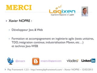 MERCI
    Xavier NOPRE :

        Développeur Java & Web

        Formation et accompagnement en ingénierie agile (tests unitaires,
         TDD, intégration continue, industrialisation Maven, etc…)
         et technos Java-WEB



            @xnopre                xnopre.blogspot.com


    Play Framework 1.2.5 - http://www.playframework.com/ - Xavier NOPRE – 12/02/2013
 