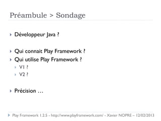 Préambule > Sondage

    Développeur Java ?

    Qui connait Play Framework ?
    Qui utilise Play Framework ?
        V1 ?
        V2 ?


    Précision …



    Play Framework 1.2.5 - http://www.playframework.com/ - Xavier NOPRE – 12/02/2013
 