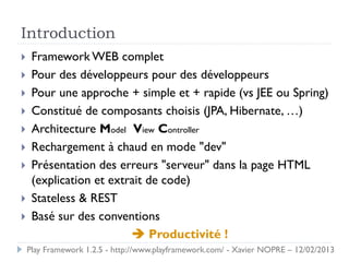 Introduction
    Framework WEB complet
    Pour des développeurs pour des développeurs
    Pour une approche + simple et + rapide (vs JEE ou Spring)
    Constitué de composants choisis (JPA, Hibernate, …)
    Architecture Model View Controller
    Rechargement à chaud en mode "dev"
    Présentation des erreurs "serveur" dans la page HTML
     (explication et extrait de code)
    Stateless & REST
    Basé sur des conventions
                          Productivité !
    Play Framework 1.2.5 - http://www.playframework.com/ - Xavier NOPRE – 12/02/2013
 
