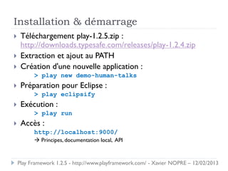 Installation & démarrage
    Téléchargement play-1.2.5.zip :
     http://downloads.typesafe.com/releases/play-1.2.4.zip
    Extraction et ajout au PATH
    Création d'une nouvelle application :
          > play new demo-human-talks
    Préparation pour Eclipse :
          > play eclipsify
    Exécution :
          > play run
    Accès :
          http://localhost:9000/
           Principes, documentation local, API



    Play Framework 1.2.5 - http://www.playframework.com/ - Xavier NOPRE – 12/02/2013
 