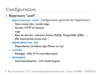 Configuration
    Répertoire "conf":
        application.conf : configuration générale de l'application :
          Nom, mode (dev / prod), langs
          Serveur HTTP et sessions
          Logs
          Base de donnée : mémoire, fichier, MySQL, PostgreSQL, JDBC, …
          JPA, memcached, proxy, mail, …
        dependencies.yml
          Dépendances (artefacts type Maven ou Ivy)
        routes
          Routages : URL  controller.action
        messages
          Internationalisation i18n (multi-langue)



    Play Framework 1.2.5 - http://www.playframework.com/ - Xavier NOPRE – 12/02/2013
 