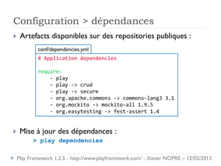 Configuration > dépendances
    Artefacts disponibles sur des repositories publiques :
            conf/dependencies.yml
            # Application dependencies

            require:
                - play
                - play -> crud
                - play -> secure
                - org.apache.commons -> commons-lang3 3.1
                - org.mockito -> mockito-all 1.9.5
                - org.easytesting -> fest-assert 1.4


    Mise à jour des dépendances :
          > play dependencies

    Play Framework 1.2.5 - http://www.playframework.com/ - Xavier NOPRE – 12/02/2013
 