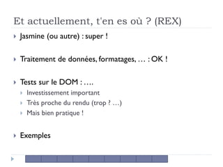 Et actuellement, t'en es où ? (REX)
 Jasmine (ou autre) : super !
 Traitement de données, formatages, … : OK !
 Tests sur le DOM : ….
 Investissement important
 Très proche du rendu (trop ? …)
 Mais bien pratique !
 Exemples
 
