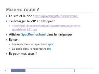 Mise en route ?
 Le site et la doc : http://pivotal.github.io/jasmine/
 Télécharger le ZIP et dézipper :
 https://github.com/downloads/pivotal/jasmine/jasmine-
standalone-1.3.1.zip
 Afficher SpecRunner.html dans le navigateur
 Editer :
 Les tests dans le répertoire spec
 Le code dans le répertoire src
 Et pour mes tests ?
 