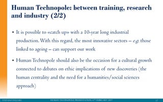 HUMAN TECHNOPOLE PRESENTATION, 6TH FEBRUARY 2017STEFANO PALEARI
 It is possible to «catch up» with a 10-year long industrial
production.With this regard, the most innovative sectors – e.g. those
linked to ageing – can support our work
 HumanTechnopole should also be the occasion for a cultural growth
connected to debates on ethic implications of new discoveries (the
human centrality and the need for a humanities/social sciences
approach)
17
Human Technopole: between training, research
and industry (2/2)
 