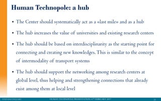 HUMAN TECHNOPOLE PRESENTATION, 6TH FEBRUARY 2017STEFANO PALEARI
 The Center should systematically act as a «last mile» and as a hub
 The hub increases the value of universities and existing research centers
 The hub should be based on interdisciplinarity as the starting point for
connecting and creating new knowledges.This is similar to the concept
of intermodality of transport systems
 The hub should support the networking among research centers at
global level, thus helping and strengthening connections that already
exist among them at local level
21
Human Technopole: a hub
 