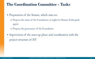 HUMAN TECHNOPOLE PRESENTATION, 6TH FEBRUARY 2017STEFANO PALEARI
The Coordination Committee - Tasks
41
 Preparation of the Statute, which aims to:
 Propose the name of the Foundation (it might be HumanTechnopole
again)
 Propose the governance of the Foundation
 Supervision of the start-up phase and coordination with the
project structure of IIT
 