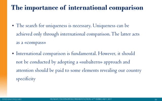 HUMAN TECHNOPOLE PRESENTATION, 6TH FEBRUARY 2017STEFANO PALEARI
The importance of international comparison
 The search for uniqueness is necessary. Uniqueness can be
achieved only through international comparison.The latter acts
as a «compass»
 International comparison is fundamental. However, it should
not be conducted by adopting a «subaltern» approach and
attention should be paid to some elements revealing our country
specificity
50
 