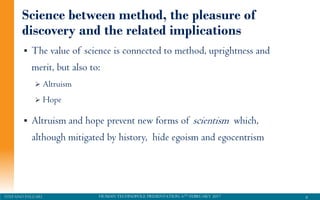 HUMAN TECHNOPOLE PRESENTATION, 6TH FEBRUARY 2017STEFANO PALEARI
Science between method, the pleasure of
discovery and the related implications
 The value of science is connected to method, uprightness and
merit, but also to:
 Altruism
 Hope
 Altruism and hope prevent new forms of scientism which,
although mitigated by history, hide egoism and egocentrism
8
 