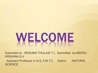WELCOME
Submitted to : RESHMA THULASI T L Submitted by;NEENU
KRISHNA G.V
Assistant Professor in N.S ,F.M.T.C Option ;NATURAL
SCIENCE
 