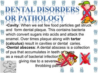 X X
X•Cavity: When we eat few food particles get struck
and form dental plaque. This contains bacteria
which convert sugars into acids and attack the
enamel. Over times plaque along with tartar
(calculus) result in cavities or dental caries.
•Dental abscess: A dental abscess is a collection
of pus that accumulates in teeth or gums
as a result of bacterial infection
giving rise to a severe
throbbing pain.
 