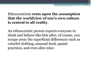 Ethnocentrism rests upon the assumption
that the worldview of one's own culture
is central to all reality.
An ethnocentric...