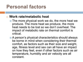 Personal factors
 Work rate/metabolic heat
 The more physical work we do, the more heat we
produce. The more heat we produce, the more
heat needs to be lost so we don’t overheat. The
impact of metabolic rate on thermal comfort is
critical.
 A person’s physical characteristics should always
be borne in mind when considering their thermal
comfort, as factors such as their size and weight,
age, fitness level and sex can all have an impact
on how they feel, even if other factors such as air
temperature, humidity and air velocity are all
constant.
 
