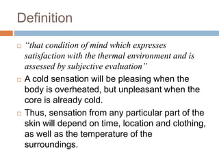 Definition
 “that condition of mind which expresses
satisfaction with the thermal environment and is
assessed by subjective evaluation”
 A cold sensation will be pleasing when the
body is overheated, but unpleasant when the
core is already cold.
 Thus, sensation from any particular part of the
skin will depend on time, location and clothing,
as well as the temperature of the
surroundings.
 