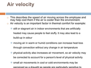 Air velocity
 This describes the speed of air moving across the employee and
may help cool them if the air is cooler than the environment.
 Air velocity is an important factor in thermal comfort for example:
 still or stagnant air in indoor environments that are artificially
heated may cause people to feel stuffy. It may also lead to a
build-up in odour
 moving air in warm or humid conditions can increase heat loss
through convection without any change in air temperature
 physical activity also increases air movement, so air velocity may
be corrected to account for a person's level of physical activity
 small air movements in cool or cold environments may be
 