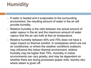 Humidity
 If water is heated and it evaporates to the surrounding
environment, the resulting amount of water in the air will
provide humidity.
 Relative humidity is the ratio between the actual amount of
water vapour in the air and the maximum amount of water
vapour that the air can hold at that air temperature.
 Relative humidity between 40% and 70% does not have a
major impact on thermal comfort. In workplaces which are not
air conditioned, or where the weather conditions outdoors
may influence the indoor thermal environment, relative
humidity may be higher than 70%. Humidity in indoor
environments can vary greatly, and may be dependent on
whether there are drying processes (paper mills, laundry etc)
where steam is given off.
 