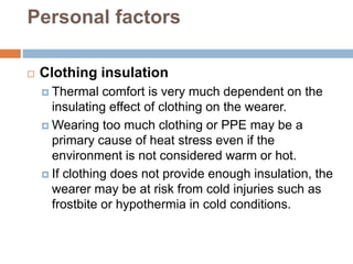 Personal factors
 Clothing insulation
 Thermal comfort is very much dependent on the
insulating effect of clothing on the wearer.
 Wearing too much clothing or PPE may be a
primary cause of heat stress even if the
environment is not considered warm or hot.
 If clothing does not provide enough insulation, the
wearer may be at risk from cold injuries such as
frostbite or hypothermia in cold conditions.
 