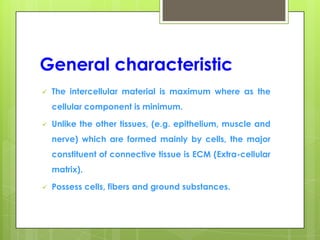 General characteristic
 The intercellular material is maximum where as the
cellular component is minimum.
 Unlike the other tissues, (e.g. epithelium, muscle and
nerve) which are formed mainly by cells, the major
constituent of connective tissue is ECM (Extra-cellular
matrix).
 Possess cells, fibers and ground substances.
 