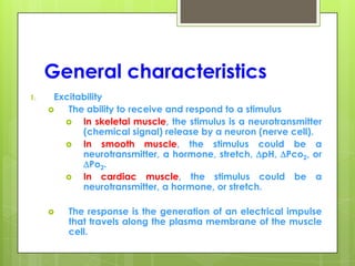 General characteristics
1. Excitability
 The ability to receive and respond to a stimulus
 In skeletal muscle, the stimulus is a neurotransmitter
(chemical signal) release by a neuron (nerve cell).
 In smooth muscle, the stimulus could be a
neurotransmitter, a hormone, stretch, pH, Pco2, or
Po2.
 In cardiac muscle, the stimulus could be a
neurotransmitter, a hormone, or stretch.
 The response is the generation of an electrical impulse
that travels along the plasma membrane of the muscle
cell.
 