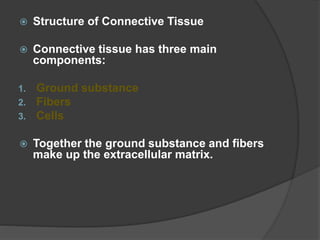  Structure of Connective Tissue
 Connective tissue has three main
components:
1. Ground substance
2. Fibers
3. Cells
 Together the ground substance and fibers
make up the extracellular matrix.
 