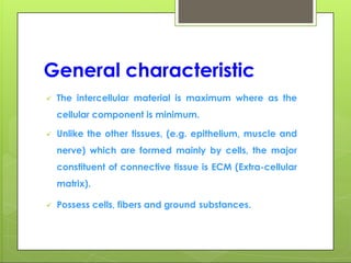 General characteristic
 The intercellular material is maximum where as the
cellular component is minimum.
 Unlike the other tissues, (e.g. epithelium, muscle and
nerve) which are formed mainly by cells, the major
constituent of connective tissue is ECM (Extra-cellular
matrix).
 Possess cells, fibers and ground substances.
 