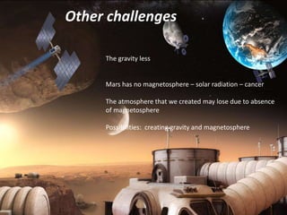 Other challenges
The gravity less
Mars has no magnetosphere – solar radiation – cancer
The atmosphere that we created may lose due to absence
of magnetosphere
Possibilities: creating gravity and magnetosphere
 