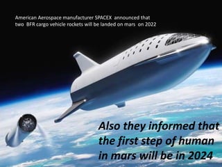 American Aerospace manufacturer SPACEX announced that
two BFR cargo vehicle rockets will be landed on mars on 2022
Also they informed that
the first step of human
in mars will be in 2024
 