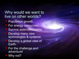 National Aeronautics and Space Administration
Why would we want to
live on other worlds?
Population growth.
For energy resources
Survive asteroid impacts.
Develop many new
technologies & systems.
Develop a global view of
Earth.
For the challenge and
adventure!
Why not?
 