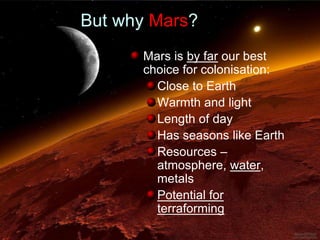 Mars is by far our best
choice for colonisation:
Close to Earth
Warmth and light
Length of day
Has seasons like Earth
Resources –
atmosphere, water,
metals
Potential for
terraforming
But why Mars?
 