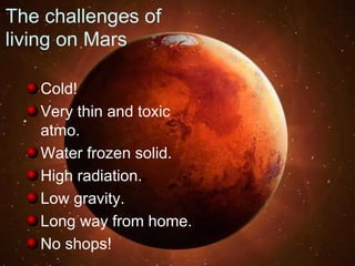 The challenges of
living on Mars
Cold!
Very thin and toxic
atmo.
Water frozen solid.
High radiation.
Low gravity.
Long way from home.
No shops!
 