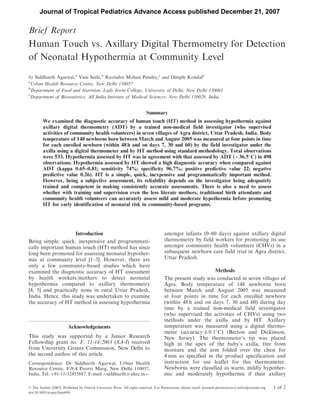 Brief Report
Human Touch vs. Axillary Digital Thermometry for Detection
of Neonatal Hypothermia at Community Level
by Siddharth Agarwal,a
Vani Sethi,b
Ravindra Mohan Pandey,c
and Dimple Kondalc
a
Urban Health Resource Centre, New Delhi 110057
b
Department of Food and Nutrition, Lady Irwin College, University of Delhi, New Delhi 110001
c
Department of Biostatistics, All India Institute of Medical Sciences, New Delhi 110029, India
Summary
We examined the diagnostic accuracy of human touch (HT) method in assessing hypothermia against
axillary digital thermometry (ADT) by a trained non-medical field investigator (who supervised
activities of community health volunteers) in seven villages of Agra district, Uttar Pradesh, India. Body
temperature of 148 newborns born between March and August 2005 was measured at four points in time
for each enrolled newborn (within 48 h and on days 7, 30 and 60) by the field investigator under the
axilla using a digital thermometer and by HT method using standard methodology. Total observations
were 533. Hypothermia assessed by HT was in agreement with that assessed by ADT (<36.5
C) in 498
observations. Hypothermia assessed by HT showed a high diagnostic accuracy when compared against
ADT (kappa 0.65–0.81; sensitivity 74%; specificity 96.7%; positive predictive value 22; negative
predictive value 0.26). HT is a simple, quick, inexpensive and programmatically important method.
However, being a subjective assessment, its reliability depends on the investigator being adequately
trained and competent in making consistently accurate assessments. There is also a need to assess
whether with training and supervision even the less literate mothers, traditional birth attendants and
community health volunteers can accurately assess mild and moderate hypothermia before promoting
HT for early identification of neonatal risk in community-based programs.
Introduction
Being simple, quick, inexpensive and programmati-
cally important human touch (HT) method has since
long been promoted for assessing neonatal hypother-
mia at community level [1–3]. However, there are
only a few community-based studies which have
examined the diagnostic accuracy of HT assessment
by health workers/mothers to detect neonatal
hypothermia compared to axillary thermometry
[4, 5] and practically none in rural Uttar Pradesh,
India. Hence, this study was undertaken to examine
the accuracy of HT method in assessing hypothermia
amongst infants (0–60 days) against axillary digital
thermometry by field workers for promoting its use
amongst community health volunteers (CHVs) in a
subsequent newborn care field trial in Agra district,
Uttar Pradesh.
Methods
The present study was conducted in seven villages of
Agra. Body temperature of 148 newborns born
between March and August 2005 was measured
at four points in time for each enrolled newborn
(within 48 h and on days 7, 30 and 60) during day
time by a trained non-medical field investigator
(who supervised the activities of CHVs) using two
methods under the axilla and by HT. Axillary
temperature was measured using a digital thermo-
meter (accuracy Æ 0.1
C) (Becton and Dickinson,
New Jersey). The thermometer’s tip was placed
high in the apex of the baby’s axilla, free from
moisture and the arm folded over the chest for
4 min as specified in the product specification and
instruction for use leaflet for this thermometer.
Newborns were classified as warm, mildly hypother-
mic and moderately hypothermic if their axillary
Acknowledgements
This study was supported by a Junior Research
Fellowship grant no. F. 11-14/2003 (SA-I) received
from University Grants Commission, New Delhi to
the second author of this article.
Correspondence: Dr Siddharth Agarwal, Urban Health
Resource Centre, F-9/4 Poorvi Marg, New Delhi 110057,
India. Tel: þ91-11-32455887. E-mail siddharth@uhrc.in.
ß The Author [2007]. Published by Oxford University Press. All rights reserved. For Permissions, please email: journals.permissions@oxfordjournals.org 1 of 2
doi:10.1093/tropej/fmm098
Journal of Tropical Pediatrics Advance Access published December 21, 2007
 