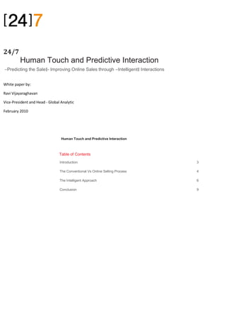 24/7 P
         Human Touch and Predictive Interaction
―Predicting the Sale‖- Improving Online Sales through ―Intelligent‖ Interactions


White paper by:

Ravi Vijayaraghavan

Vice-President and Head - Global Analytic

February 2010




                                 Human Touch and Predictive Interaction



                                Table of Contents
                                Introduction                                       3

                                The Conventional Vs Online Selling Process         4

                                The Intelligent Approach                           6

                                Conclusion                                         9
 