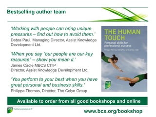 Bestselling author team
www.bcs.org/bookshop
‘Working with people can bring unique
pressures – find out how to avoid them.’
Debra Paul, Managing Director, Assist Knowledge
Development Ltd.
‘When you say “our people are our key
resource” – show you mean it.’
James Cadle MBCS CITP
Director, Assist Knowledge Development Ltd.
‘You perform to your best when you have
great personal and business skills.’
Philippa Thomas, Director, The Celyn Group
Available to order from all good bookshops and online
 
