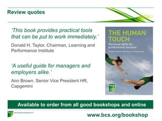 Review quotes
www.bcs.org/bookshop
‘This book provides practical tools
that can be put to work immediately.’
Donald H. Taylor, Chairman, Learning and
Performance Institute
‘A useful guide for managers and
employers alike.’
Ann Brown, Senior Vice President HR,
Capgemini
Available to order from all good bookshops and online
 