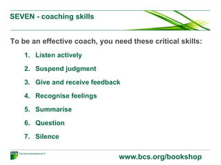 SEVEN - coaching skills
To be an effective coach, you need these critical skills:
1. Listen actively
2. Suspend judgment
3. Give and receive feedback
4. Recognise feelings
5. Summarise
6. Question
7. Silence
www.bcs.org/bookshop
 
