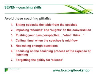 SEVEN - coaching skills
Avoid these coaching pitfalls:
1. Sitting opposite the table from the coachee
2. Imposing ‘shoulds’ and ‘oughts’ on the conversation
3. Pushing your own perspective… ‘what I think…’
4. Calling ‘time’ when the coachee is mid-flow
5. Not asking enough questions
6. Focusing on the coaching process at the expense of
listening
7. Forgetting the ability for ‘silence’
www.bcs.org/bookshop
 