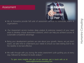  We at Humantra provide full suite of assessment services to individuals, teams & 
organizations 
 Our Assessment service involves deep analysis & extensive research of your need 
areas to develop unique assessment solutions, which can help you achieve success & 
sustainable competitive advantage 
 Being your development partners we care about your growth. Hence, we just don’t 
assess ,we take time to understand your needs to ensure our best testing tool to do 
the needful, to be best effective 
 We walk through with you during the entire assessment cycle guiding you at every 
step, followed by feedback & results analysis ” 
Humantra Consulting 
Assessment 
To gain more insights into any of our services, get in touch with us at 
reachus@humantraconsulting.com 
 