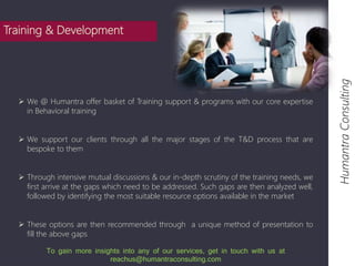  We @ Humantra offer basket of Training support & programs with our core expertise 
in Behavioral training 
 We support our clients through all the major stages of the T&D process that are 
bespoke to them 
 Through intensive mutual discussions & our in-depth scrutiny of the training needs, we 
first arrive at the gaps which need to be addressed. Such gaps are then analyzed well, 
followed by identifying the most suitable resource options available in the market 
 These options are then recommended through a unique method of presentation to 
fill the above gaps 
Humantra Consulting 
Training & Development 
To gain more insights into any of our services, get in touch with us at 
reachus@humantraconsulting.com 
 
