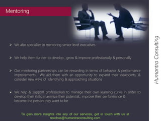  We also specialize in mentoring senior level executives 
 We help them further to develop , grow & improve professionally & personally 
 Our mentoring partnerships can be rewarding in terms of behavior & performance 
improvements. We aid them with an opportunity to expand their viewpoints, & 
consider new ways of identifying & approaching situations 
 We help & support professionals to manage their own learning curve in order to 
develop their skills, maximize their potential,, improve their performance & 
become the person they want to be 
Humantra Consulting 
Mentoring 
To gain more insights into any of our services, get in touch with us at 
reachus@humantraconsulting.com 
 