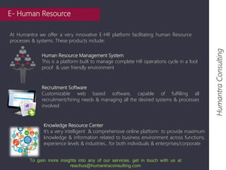 E- Human Resource 
At Humantra we offer a very innovative E-HR platform facilitating human Resource 
processes & systems. These products include: 
Humantra Consulting 
Human Resource Management System 
This is a platform built to manage complete HR operations cycle in a fool 
proof & user friendly environment 
Recruitment Software 
Customizable web based software, capable of fulfilling all 
recruitment/hiring needs & managing all the desired systems & processes 
involved 
Knowledge Resource Center 
It’s a very intelligent & comprehensive online platform to provide maximum 
knowledge & information related to business environment across functions, 
experience levels & industries., for both individuals & enterprises/corporate 
To gain more insights into any of our services, get in touch with us at 
reachus@humantraconsulting.com 
 