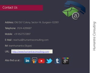 Humantra Consulting 
Contact Us 
Address: Old DLF Colony, Sector-14, Gurgaon-122001 
Telephone: 0124-4289687 
Mobile: +91 8527572897 
E-Mail : reachus@humantraconsulting.com 
IM: teamhumantra (Skype) 
URL: 
http://www.humantraconsulting.com 
Also find us at: : 
 