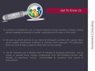  Humantra Consulting Pvt. Ltd. is a Human Resource service providing company having 
desired capability & potential to handle organizational HR needs in niche areas 
 We work as growth partners to our clients & distinguish ourselves with superior client 
service quality, commitment, timeliness & customer centric approach. This philosophy 
drives our work & help us retain & satisfy them as their partners 
 We @ Humantra, are a blended team of matured & emerging enthusiasts, led by 
couple of reputed senior industry professionals from HR/Consulting domain, with 
decades of experience, having commendable & successful track record of 
achievements 
Humantra Consulting 
Get To Know Us 
 