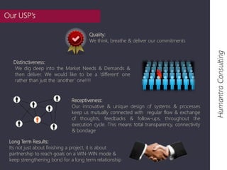 Long Term Results: 
Its not just about finishing a project, it is about 
partnership to reach goals on a WIN-WIN mode & 
keep strengthening bond for a long term relationship 
Humantra Consulting 
Quality: 
We think, breathe & deliver our commitments 
Distinctiveness: 
We dig deep into the Market Needs & Demands & 
then deliver. We would like to be a ‘different’ one 
rather than just the ‘another ’ one!!!! 
Receptiveness: 
Our innovative & unique design of systems & processes 
keep us mutually connected with regular flow & exchange 
of thoughts, feedbacks & follow-ups, throughout the 
execution cycle. This means total transparency, connectivity 
& bondage 
Our USP’s 
 