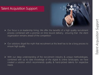 Talent Acquisition Support 
Talent Acquisition Support 
 Our focus is on leadership hiring. We offer the benefits of a high quality recruitment 
process combined with a promise on time bound delivery, ensuring that the client 
organization remains ahead of the competition 
 Our solutions dispel the myth that recruitment at this level has to be a long process to 
ensure high quality 
 With our deep understanding of the recruitment industry & unique methodologies, 
combined with up to date knowledge of the digital & online landscapes, we have 
created a solution which recommends quality & hand-picked talents for respective 
needs 
 