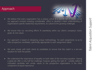  We believe that every organization has a unique culture & a specific set of needs. Hence 
our approach involves investing considerable effort to develop a keen understanding of 
organization's specific leadership requirements, its culture & the growing challenges 
 We ensure that our recruiting efforts fit seamlessly within our client's company's vision, 
goals, & core values 
 Our approach is based on designing unique methodology for each assignment, so as to 
refer prospective candidates, specifically appropriate to each assignment needs 
 We work closely with both clients & candidates to ensure that the match is a win-win 
situation for both the parties 
 We understand the importance of equality on both sides of the recruiting equation. Having 
a great job offer is only half the challenge, however, getting the right fit - suitably skilled & 
motivated candidate with similar values to the prospective organization, is the other 
component of equal importance 
Talent Acquisition Support 
Approach 
 
