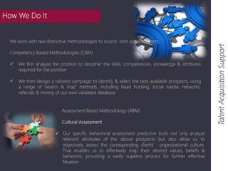 Talent Acquisition Support 
Assessment Based Methodology (ABM) 
Cultural Assessment 
 Our specific behavioral assessment predictive tools not only analyze 
relevant attributes of the above prospects but also allow us to 
objectively assess the corresponding clients’ organizational culture. 
That enables us to effectively map their desired values, beliefs & 
behaviors, providing a vastly superior process for further effective 
filtration 
How We Do It 
We work with two distinctive methodologies to source best suitable talents: 
Competency Based Methodologies (CBM) 
 We first analyze the position to decipher the skills, competencies, knowledge & attributes 
required for the position 
 We then design a tailored campaign to identify & select the best available prospects, using 
a range of “search & map” methods, including head hunting, social media, networks, 
referrals & mining of our own validated database 
 